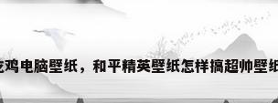 吃鸡电脑壁纸，和平精英壁纸怎样搞超帅壁纸？