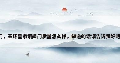 玉环铜阀门，玉环皇家铜阀门质量怎么样，知道的话请告诉我好吧，谢谢了？