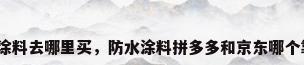 防水涂料去哪里买，防水涂料拼多多和京东哪个靠谱？