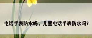电话手表防水吗，儿童电话手表防水吗？