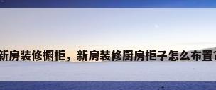 新房装修橱柜，新房装修厨房柜子怎么布置？