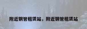 附近钢管租赁站，附近钢管租赁站
