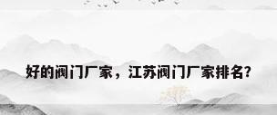 好的阀门厂家，江苏阀门厂家排名？