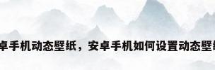 安卓手机动态壁纸，安卓手机如何设置动态壁纸？