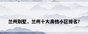 兰州别墅，兰州十大高档小区排名？