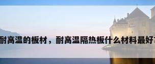 耐高温的板材，耐高温隔热板什么材料最好？