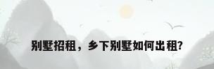 别墅招租，乡下别墅如何出租？