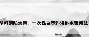 塑料消防水带，一次性白塑料浇地水带用法？