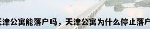 天津公寓能落户吗，天津公寓为什么停止落户？