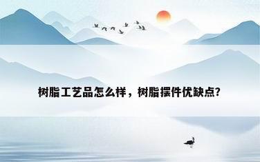 树脂工艺品怎么样，树脂摆件优缺点？
