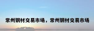 常州钢材交易市场，常州钢材交易市场