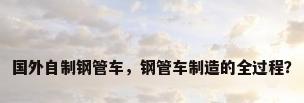 国外自制钢管车，钢管车制造的全过程？