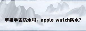 苹果手表防水吗，apple watch防水？