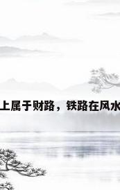 铁路在风水上属于财路，铁路在风水上属于财路