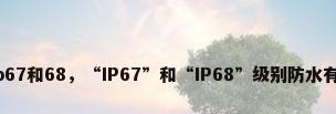 防水级别ip67和68，“IP67”和“IP68”级别防水有什么区别？