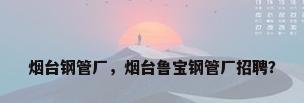 烟台钢管厂，烟台鲁宝钢管厂招聘？