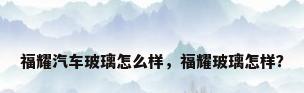 福耀汽车玻璃怎么样，福耀玻璃怎样？
