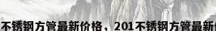 201不锈钢方管最新价格，201不锈钢方管最新价格