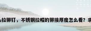 不锈钢圆头拉铆钉，不锈钢拉帽的铆接厚度怎么看？求专业解答？