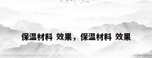 保温材料 效果，保温材料 效果
