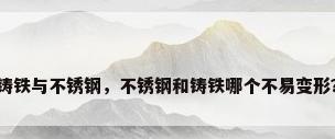 铸铁与不锈钢，不锈钢和铸铁哪个不易变形？