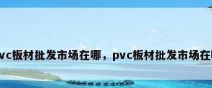 pvc板材批发市场在哪，pvc板材批发市场在哪