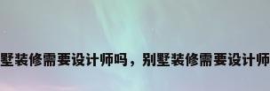 别墅装修需要设计师吗，别墅装修需要设计师吗