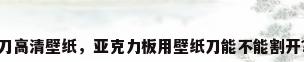 刀高清壁纸，亚克力板用壁纸刀能不能割开？