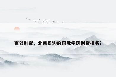 京郊别墅，北京周边的国际学区别墅排名？