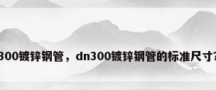 300镀锌钢管，dn300镀锌钢管的标准尺寸？