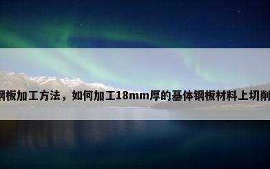 钢板加工方法，如何加工18mm厚的基体钢板材料上切削？