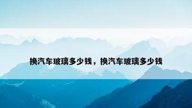换汽车玻璃多少钱，换汽车玻璃多少钱