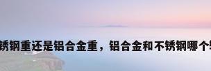 不锈钢重还是铝合金重，铝合金和不锈钢哪个轻？