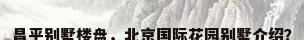 昌平别墅楼盘，北京国际花园别墅介绍？