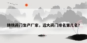 铸铁阀门生产厂家，远大阀门排名第几名？
