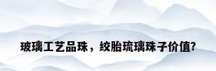 玻璃工艺品珠，绞胎琉璃珠子价值？