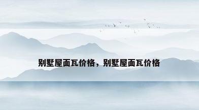 别墅屋面瓦价格，别墅屋面瓦价格