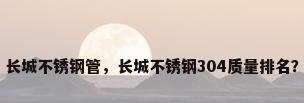 长城不锈钢管，长城不锈钢304质量排名？