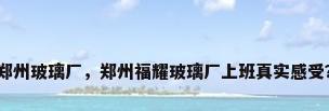 郑州玻璃厂，郑州福耀玻璃厂上班真实感受？