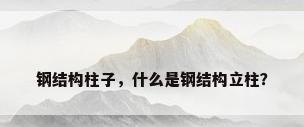 钢结构柱子，什么是钢结构立柱？