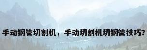 手动钢管切割机，手动切割机切钢管技巧？