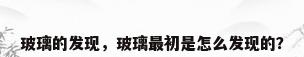 玻璃的发现，玻璃最初是怎么发现的？
