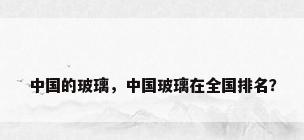 中国的玻璃，中国玻璃在全国排名？