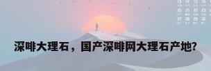 深啡大理石，国产深啡网大理石产地？