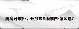 厨房开放柜，开放式厨房橱柜怎么选？