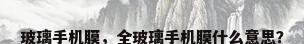 玻璃手机膜，全玻璃手机膜什么意思？