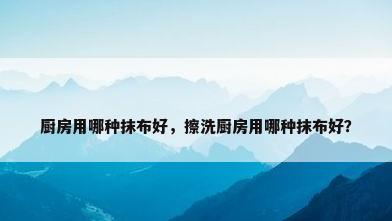 厨房用哪种抹布好，擦洗厨房用哪种抹布好？