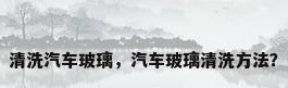 清洗汽车玻璃，汽车玻璃清洗方法？