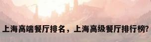 上海高端餐厅排名，上海高级餐厅排行榜？