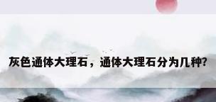 灰色通体大理石，通体大理石分为几种？